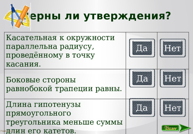 Верны ли утверждения? Касательная к окружности параллельна радиусу, проведённому в точку касания. Боковые стороны равнобокой трапеции равны. Длина гипотенузы прямоугольного треугольника меньше суммы длин его катетов. Да Нет Да Нет Да Нет