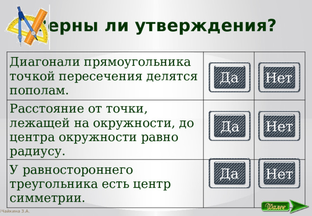 Верны ли утверждения? Диагонали прямоугольника точкой пересечения делятся пополам. Расстояние от точки, лежащей на окружности, до центра окружности равно радиусу. У равностороннего треугольника есть центр симметрии. Да Нет Да Нет Да Нет