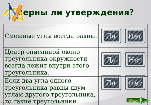 Верны ли утверждения? Смежные углы всегда равны. Центр описанной около треугольника окружности всегда лежит внутри этого треугольника. Если два угла одного треугольника равны двум углам другого треугольника, то такие треугольники подобны. Да Нет Да Нет Да Нет