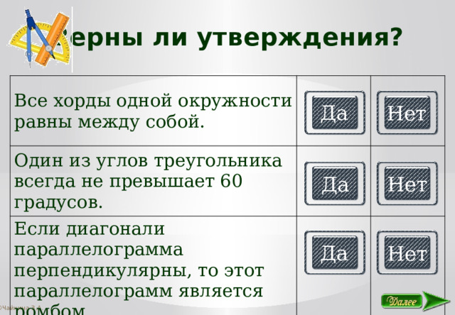 Верны ли утверждения? Все хорды одной окружности равны между собой. Один из углов треугольника всегда не превышает 60 градусов. Если диагонали параллелограмма перпендикулярны, то этот параллелограмм является ромбом. Да Нет Да Нет Да Нет