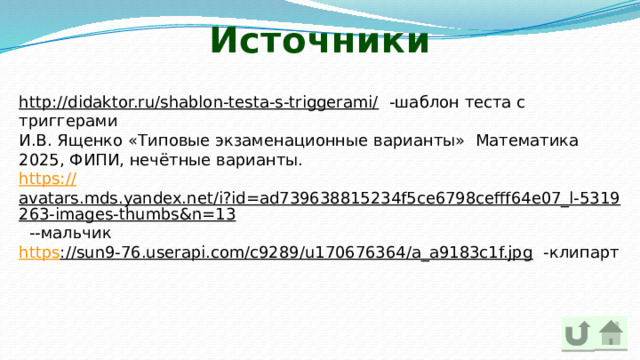 Источники http://didaktor.ru/shablon-testa-s-triggerami/ -шаблон теста с триггерами И.В. Ященко «Типовые экзаменационные варианты» Математика 2025, ФИПИ, нечётные варианты. https:// avatars.mds.yandex.net/i?id=ad739638815234f5ce6798cefff64e07_l-5319263-images-thumbs&n=13 --мальчик https ://sun9-76.userapi.com/c9289/u170676364/a_a9183c1f.jpg -клипарт