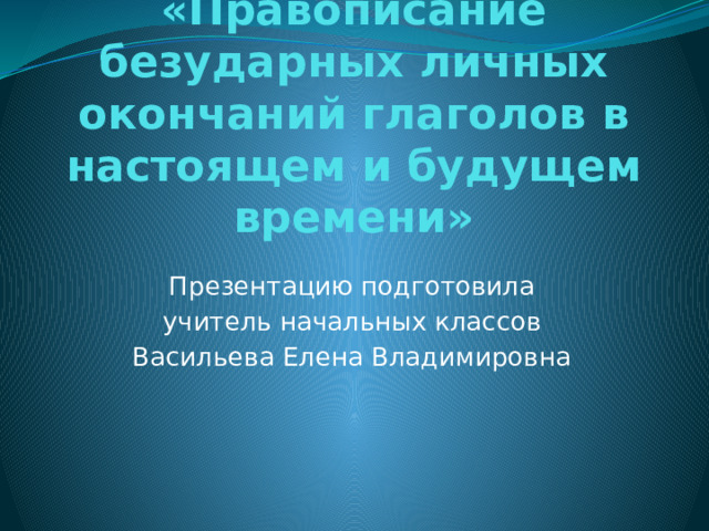 «Правописание безударных личных окончаний глаголов в настоящем и будущем времени»   Презентацию подготовила учитель начальных классов Васильева Елена Владимировна