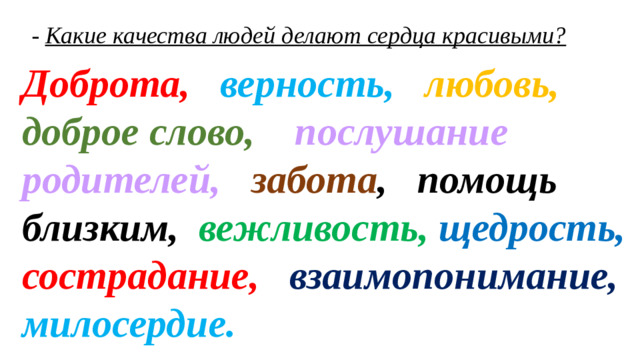 - Какие качества людей делают сердца красивыми? Доброта, верность, любовь,  доброе слово, послушание родителей, забота , помощь близким,  вежливость, щедрость,  сострадание, взаимопонимание, милосердие.