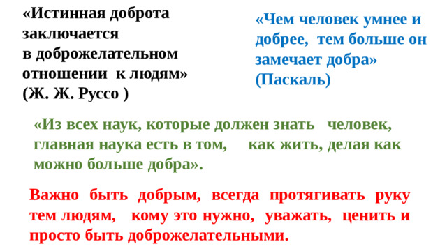 «Истинная доброта заключается в доброжелательном отношении к людям» (Ж. Ж. Руссо   ) «Чем человек умнее и добрее, тем больше он замечает добра» (Паскаль) «Из всех наук, которые должен знать человек, главная наука есть в том, как жить, делая как можно больше добра». Важно быть добрым, всегда протягивать руку тем людям, кому это нужно, уважать, ценить и просто быть доброжелательными.