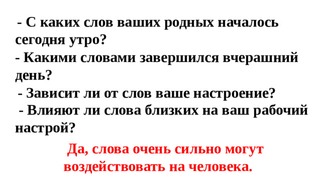 - С каких слов ваших родных началось сегодня утро?      - Какими словами завершился вчерашний день?  - Зависит ли от слов ваше настроение?  - Влияют ли слова близких на ваш рабочий настрой?  Да, слова очень сильно могут воздействовать на человека.