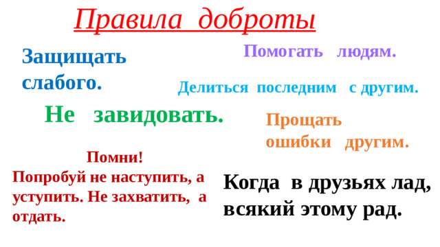 Правила доброты Помогать людям. Защищать слабого. Делиться последним с другим. Не завидовать. Прощать ошибки другим.  Помни! Попробуй не наступить, а уступить. Не захватить, а отдать. Когда в друзьях лад, всякий этому рад.