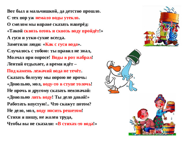 Вот был я мальчишкой, да детство прошло. С тех пор уж немало воды утекло . О смелом мы вправе сказать наперёд: «Такой сквозь огонь и сквозь воду пройдёт !» А гуси и утки-сухие всегда. Заметили люди: « Как с гуся вода ». Случалось с тобою: ты правил не знал, Молчал при опросе! Воды в рот набрал ! Лентяй отдыхает, а время идёт – Под камень лежачий вода не течёт . Сказать болтуну мы порою не прочь: «Довольно, мол, воду-то в ступе толочь ! Не прочь и другому сказать невзначай: «Довольно лить воду ! Ты дело давай!» Работать впустую!.. Что скажут потом? Не дело, мол, воду носить решетом ! Стихи я пишу, не жалея труда, Чтобы вы не сказали: « В стихах-то вода !»