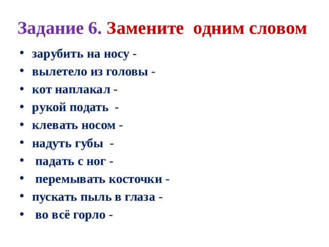 Задание 6. Замените одним словом зарубить на носу - вылетело из головы - кот наплакал - рукой подать - клевать носом - надуть губы -    падать с ног -  перемывать косточки - пускать пыль в глаза -  во всё горло -