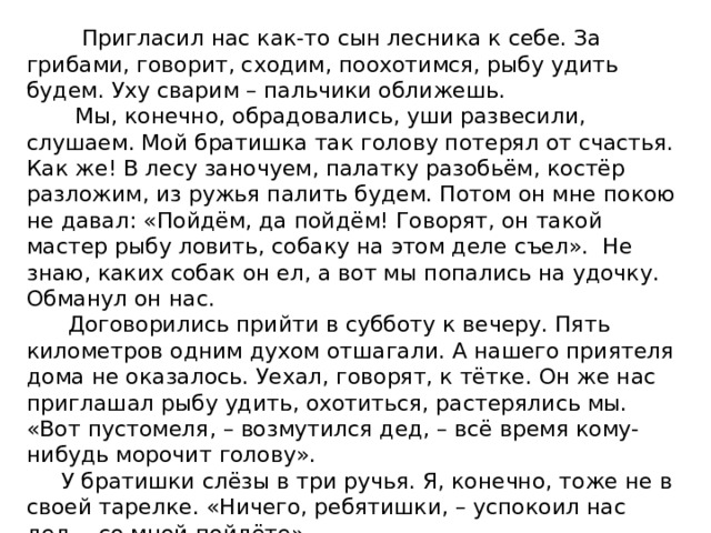 Пригласил нас как-то сын лесника к себе. За грибами, говорит, сходим, поохотимся, рыбу удить будем. Уху сварим – пальчики оближешь.  Мы, конечно, обрадовались, уши развесили, слушаем. Мой братишка так голову потерял от счастья. Как же! В лесу заночуем, палатку разобьём, костёр разложим, из ружья палить будем. Потом он мне покою не давал: «Пойдём, да пойдём! Говорят, он такой мастер рыбу ловить, собаку на этом деле съел». Не знаю, каких собак он ел, а вот мы попались на удочку. Обманул он нас.  Договорились прийти в субботу к вечеру. Пять километров одним духом отшагали. А нашего приятеля дома не оказалось. Уехал, говорят, к тётке. Он же нас приглашал рыбу удить, охотиться, растерялись мы. «Вот пустомеля, – возмутился дед, – всё время кому-нибудь морочит голову».  У братишки слёзы в три ручья. Я, конечно, тоже не в своей тарелке. «Ничего, ребятишки, – успокоил нас дед, - со мной пойдёте».  И пошли. И рыбу ловили, и костёр развели, и уха была – ни в сказке сказать, ни пером описать. Только ружья нам дедушка не дал. Малы ещё.