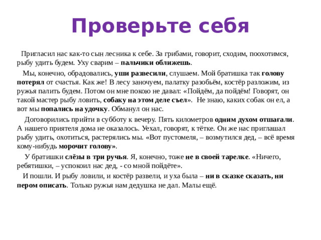 Проверьте себя  Пригласил нас как-то сын лесника к себе. За грибами, говорит, сходим, поохотимся, рыбу удить будем. Уху сварим – пальчики оближешь .  Мы, конечно, обрадовались, уши развесили , слушаем. Мой братишка так голову потерял от счастья. Как же! В лесу заночуем, палатку разобьём, костёр разложим, из ружья палить будем. Потом он мне покою не давал: «Пойдём, да пойдём! Говорят, он такой мастер рыбу ловить, собаку на этом деле съел ». Не знаю, каких собак он ел, а вот мы попались на удочку . Обманул он нас.  Договорились прийти в субботу к вечеру. Пять километров одним  духом отшагали . А нашего приятеля дома не оказалось. Уехал, говорят, к тётке. Он же нас приглашал рыбу удить, охотиться, растерялись мы. «Вот пустомеля, – возмутился дед, – всё время кому-нибудь морочит голову» .  У братишки слёзы в три ручья . Я, конечно, тоже не в своей тарелке . «Ничего, ребятишки, – успокоил нас дед, - со мной пойдёте».  И пошли. И рыбу ловили, и костёр развели, и уха была – ни в сказке сказать, ни пером описать . Только ружья нам дедушка не дал. Малы ещё.  