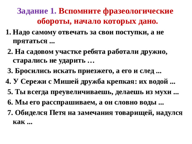 Задание 1. Вспомните фразеологические обороты, начало которых дано. Надо самому отвечать за свои поступки, а не прятаться ...  2. На садовом участке ребята работали дружно, старались не ударить …  3. Бросились искать приезжего, а его и след ... 4. У Сережи с Мишей дружба крепкая: их водой ...  5. Ты всегда преувеличиваешь, делаешь из мухи ...  6. Мы его расспрашиваем, а он словно воды ...  7. Обиделся Петя на замечания товарищей, надулся как ...