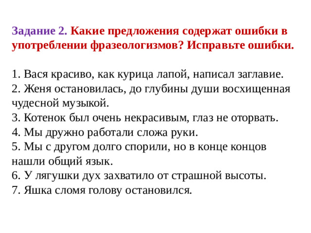 Задание 2. Какие предложения содержат ошибки в употреблении фразеологизмов? Исправьте ошибки. 1. Вася красиво, как курица лапой, написал заглавие.  2. Женя остановилась, до глубины души восхищенная чудесной музыкой.  3. Котенок был очень некрасивым, глаз не оторвать.  4. Мы дружно работали сложа руки.  5. Мы с другом долго спорили, но в конце концов нашли общий язык.  6. У лягушки дух захватило от страшной высоты.  7. Яшка сломя голову остановился.