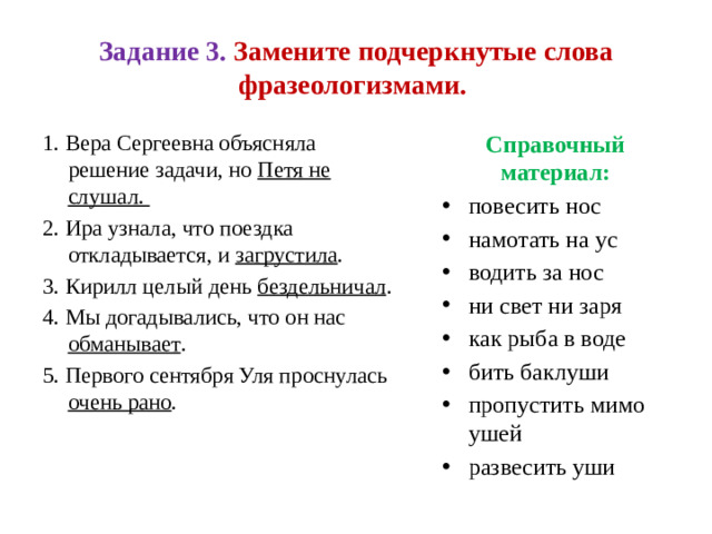 Задание 3. Замените подчеркнутые слова фразеологизмами. Справочный материал: 1. Вера Сергеевна объясняла решение задачи, но Петя не слушал. повесить нос намотать на ус водить за нос ни свет ни заря как рыба в воде бить баклуши пропустить мимо ушей развесить уши 2. Ира узнала, что поездка откладывается, и загрустила . 3. Кирилл целый день бездельничал . 4. Мы догадывались, что он нас обманывает . 5. Первого сентября Уля проснулась очень рано .