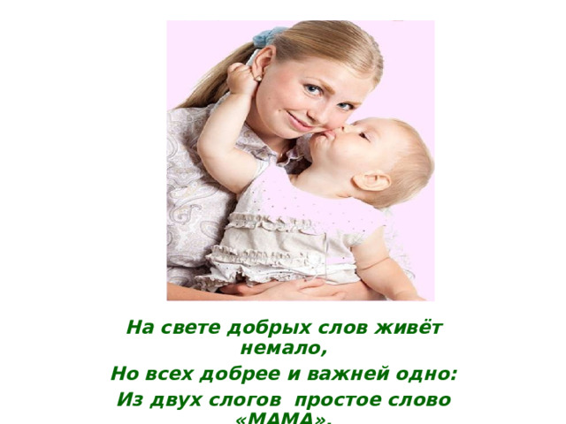 На свете добрых слов живёт немало, Но всех добрее и важней одно: Из двух слогов простое слово «МАМА». И нет на свете слов, дороже, чем оно!