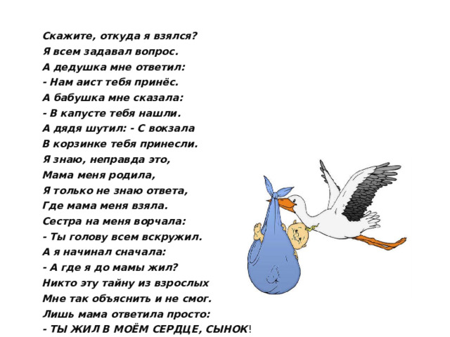 Скажите, откуда я взялся? Я всем задавал вопрос. А дедушка мне ответил: - Нам аист тебя принёс. А бабушка мне сказала: - В капусте тебя нашли. А дядя шутил: - С вокзала В корзинке тебя принесли. Я знаю, неправда это, Мама меня родила, Я только не знаю ответа, Где мама меня взяла. Сестра на меня ворчала: - Ты голову всем вскружил. А я начинал сначала: - А где я до мамы жил? Никто эту тайну из взрослых Мне так объяснить и не смог. Лишь мама ответила просто: - ТЫ ЖИЛ В МОЁМ СЕРДЦЕ, СЫНОК !