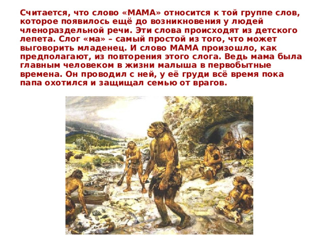 Считается, что слово «МАМА» относится к той группе слов, которое появилось ещё до возникновения у людей членораздельной речи. Эти слова происходят из детского лепета. Слог «ма» – самый простой из того, что может выговорить младенец. И слово МАМА произошло, как предполагают, из повторения этого слога. Ведь мама была главным человеком в жизни малыша в первобытные времена. Он проводил с ней, у её груди всё время пока папа охотился и защищал семью от врагов.