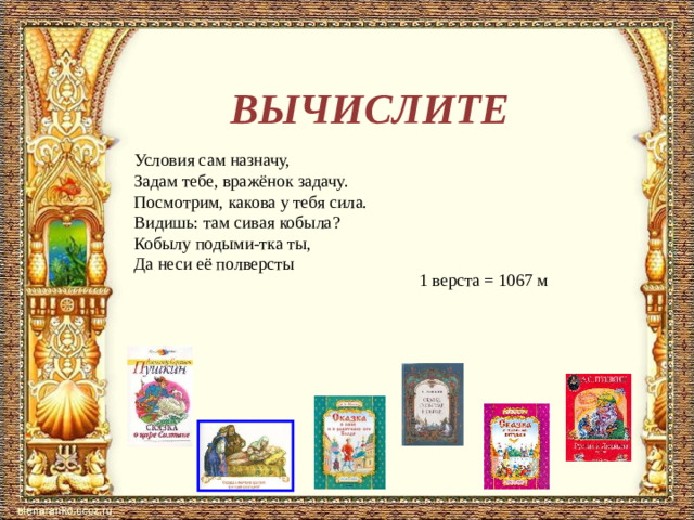 ВЫЧИСЛИТЕ Условия сам назначу,  Задам тебе, вражёнок задачу.  Посмотрим, какова у тебя сила.  Видишь: там сивая кобыла?  Кобылу подыми-тка ты,  Да неси её полверсты 1 верста = 1067 м