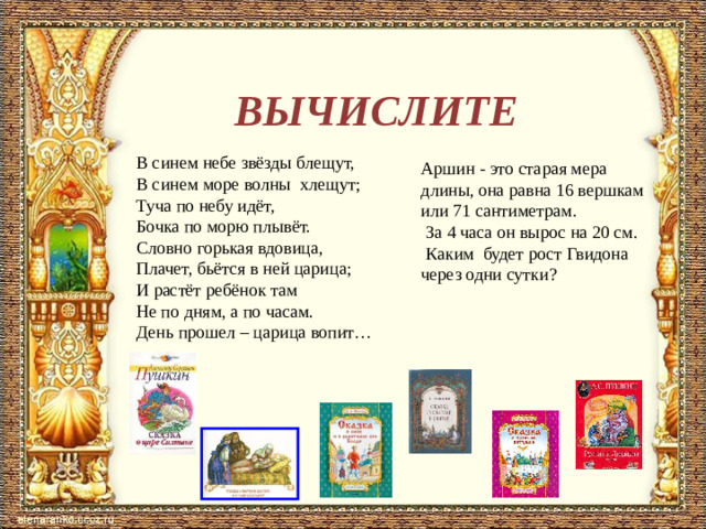 ВЫЧИСЛИТЕ В синем небе звёзды блещут,  В синем море волны  хлещут;  Туча по небу идёт,  Бочка по морю плывёт.  Словно горькая вдовица,  Плачет, бьётся в ней царица;  И растёт ребёнок там  Не по дням, а по часам.  День прошел – царица вопит… Аршин - это старая мера длины, она равна 16 вершкам или 71 сантиметрам.  За 4 часа он вырос на 20 см.  Каким будет рост Гвидона через одни сутки?