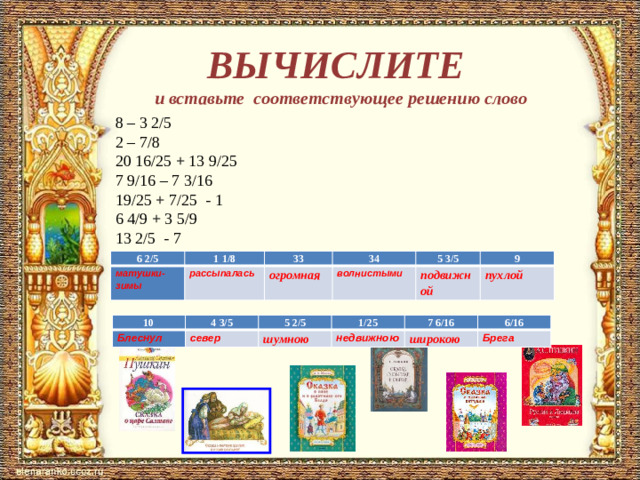 ВЫЧИСЛИТЕ  и вставьте соответствующее решению слово 8 – 3 2/5  2 – 7/8 20 16/25 + 13 9/25 7 9/16 – 7 3/16  19/25 + 7/25 - 1  6 4/9 + 3 5/9  13 2/5 - 7 6 2/5 матушки-зимы 1 1/8 33 рассыпалась огромная 34 волнистыми 5 3/5 подвижной 9 пухлой 10 Блеснул 4 3/5 север 5 2/5 шумною 1/25 недвижною 7 6/16 широкою 6/16 Брега