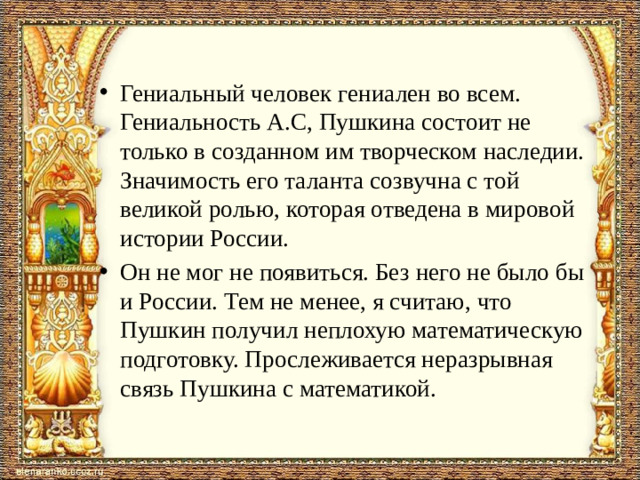 Гениальный человек гениален во всем. Гениальность А.С, Пушкина состоит не только в созданном им творческом наследии. Значимость его таланта созвучна с той великой ролью, которая отведена в мировой истории России. Он не мог не появиться. Без него не было бы и России. Тем не менее, я считаю, что Пушкин получил неплохую математическую подготовку. Прослеживается неразрывная связь Пушкина с математикой.