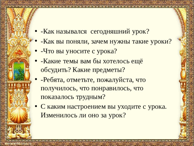 -Как назывался сегодняшний урок? -Как вы поняли, зачем нужны такие уроки? -Что вы уносите с урока? -Какие темы вам бы хотелось ещё обсудить? Какие предметы? -Ребята, отметьте, пожалуйста, что получилось, что понравилось, что показалось трудным? С каким настроением вы уходите с урока. Изменилось ли оно за урок?