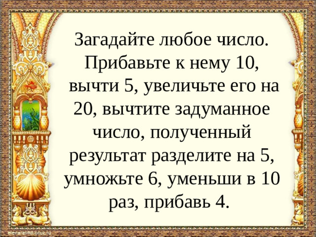 Загадайте любое число. Прибавьте к нему 10,  вычти 5, увеличьте его на 20, вычтите задуманное число, полученный результат разделите на 5, умножьте 6, уменьши в 10 раз, прибавь 4.