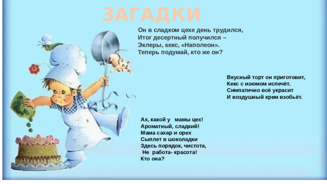 ЗАГАДКИ Он в сладком цехе день трудился,  Итог десертный получился –  Эклеры, кекс, «Наполеон».  Теперь подумай, кто же он?   Вкусный торт он приготовит, Кекс с изюмом испечёт. Симпатично всё украсит И воздушный крем взобьёт.   Ах, какой у мамы цех! Ароматный, сладкий! Мама сахар и орех Сыплет в шоколадки Здесь порядок, чистота,  Не работа- красота! Кто она?  