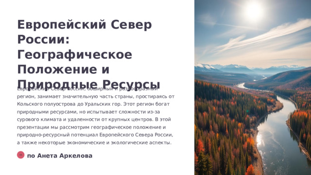 Европейский Север России: Географическое Положение и Природные Ресурсы Европейский Север России, обширный и разнообразный регион, занимает значительную часть страны, простираясь от Кольского полуострова до Уральских гор. Этот регион богат природными ресурсами, но испытывает сложности из-за сурового климата и удаленности от крупных центров. В этой презентации мы рассмотрим географическое положение и природно-ресурсный потенциал Европейского Севера России, а также некоторые экономические и экологические аспекты. по Анета Аркелова АА