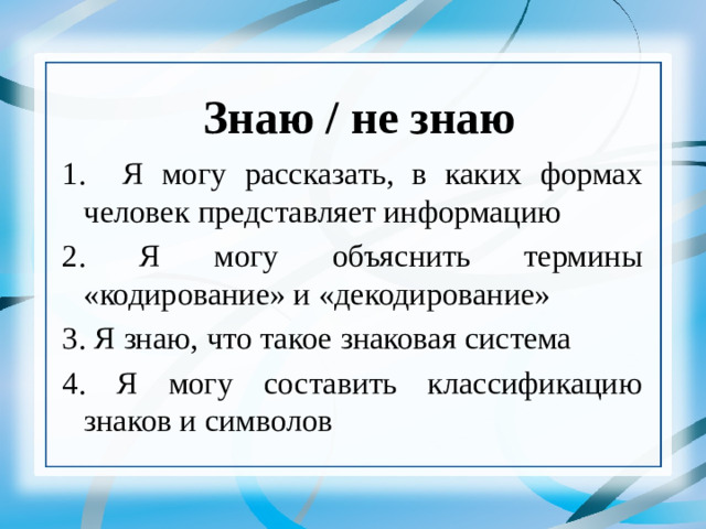 Знаю / не знаю 1. Я могу рассказать, в каких формах человек представляет информацию 2. Я могу объяснить термины «кодирование» и «декодирование» 3. Я знаю, что такое знаковая система 4. Я могу составить классификацию знаков и символов   