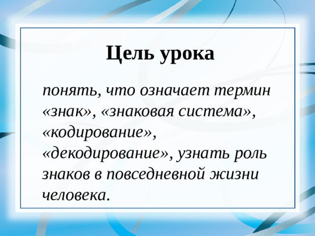 Цель урока понять, что означает термин «знак», «знаковая система», «кодирование», «декодирование», узнать роль знаков в повседневной жизни человека.   