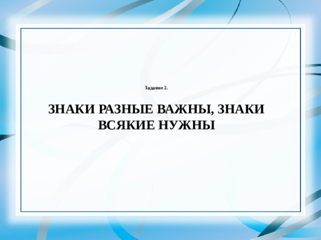 Задание 2.   ЗНАКИ РАЗНЫЕ ВАЖНЫ, ЗНАКИ ВСЯКИЕ НУЖНЫ