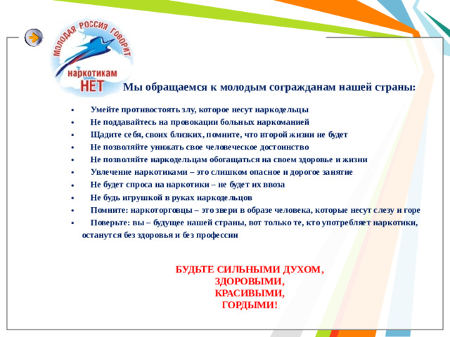 Мы обращаемся к молодым согражданам нашей страны:     Умейте противостоять злу, которое несут наркодельцы     Не поддавайтесь на провокации больных наркоманией     Щадите себя, своих близких, помните, что второй жизни не будет     Не позволяйте унижать свое человеческое достоинство     Не позволяйте наркодельцам обогащаться на своем здоровье и жизни     Увлечение наркотиками – это слишком опасное и дорогое занятие     Не будет спроса на наркотики – не будет их ввоза     Не будь игрушкой в руках наркодельцов     Помните: наркоторговцы – это звери в образе человека, которые несут слезу и горе     Поверьте: вы – будущее нашей страны, вот только те, кто употребляет наркотики, останутся без здоровья и без профессии   БУДЬТЕ СИЛЬНЫМИ ДУХОМ, ЗДОРОВЫМИ, КРАСИВЫМИ, ГОРДЫМИ!