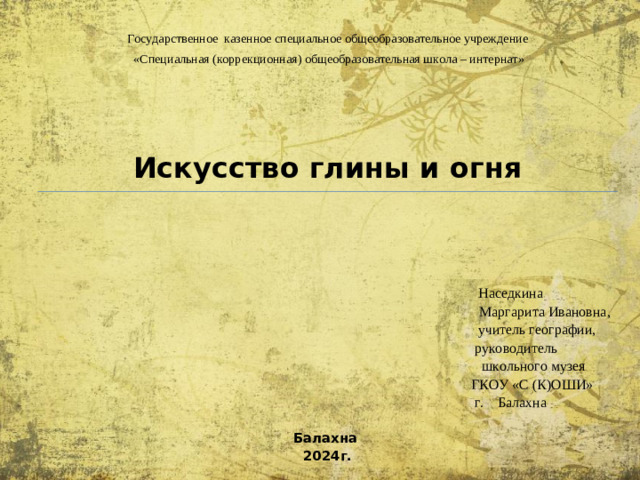 Государственное казенное специальное общеобразовательное учреждение  «Специальная (коррекционная) общеобразовательная школа – интернат» Искусство глины и огня  Наседкина  Маргарита Ивановна,  учитель географии,  руководитель  школьного музея  ГКОУ «С (К)ОШИ»  г. Балахна  Балахна 2024г.