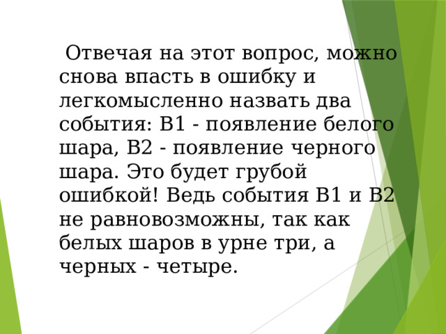 Отвечая на этот вопрос, можно снова впасть в ошибку и легкомысленно назвать два события: В1 - появление белого шара, В2 - появление черного шара. Это будет грубой ошибкой! Ведь события В1 и В2 не равновозможны, так как белых шаров в урне три, а черных - четыре.