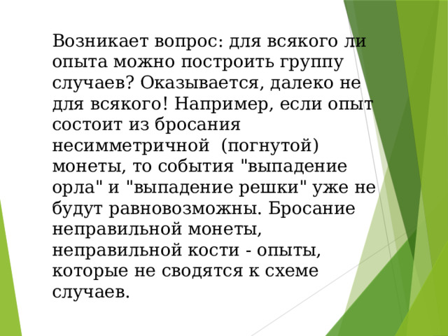 Возникает вопрос: для всякого ли опыта можно построить группу случаев? Оказывается, далеко не для всякого! Например, если опыт состоит из бросания несимметричной (погнутой) монеты, то события 