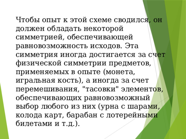 Чтобы опыт к этой схеме сводился, он должен обладать некоторой симметрией, обеспечивающей равновозможность исходов. Эта симметрия иногда достигается за счет физической симметрии предметов, применяемых в опыте (монета, игральная кость), а иногда за счет перемешивания, 