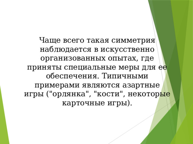 Чаще всего такая симметрия наблюдается в искусственно организованных опытах, где приняты специальные меры для ее обеспечения. Типичными примерами являются азартные игры (