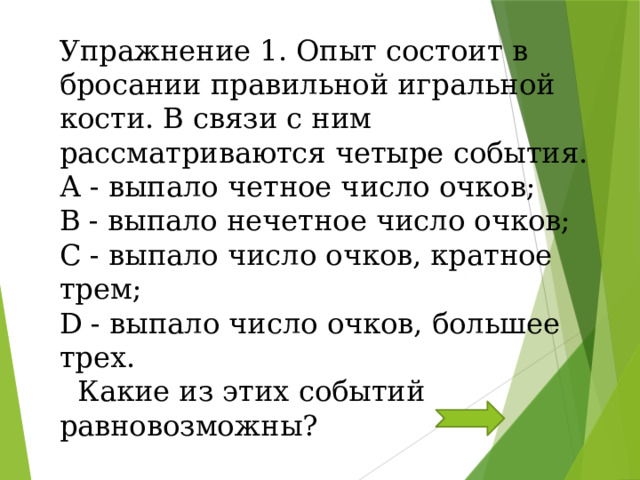 Упражнение 1. Опыт состоит в бросании правильной игральной кости. В связи с ним рассматриваются четыре события. А - выпало четное число очков; В - выпало нечетное число очков; С - выпало число очков, кратное трем; D - выпало число очков, большее трех.  Какие из этих событий равновозможны?