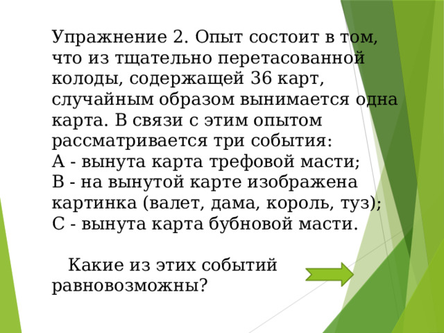 Упражнение 2. Опыт состоит в том, что из тщательно перетасованной колоды, содержащей 36 карт, случайным образом вынимается одна карта. В связи с этим опытом рассматривается три события: А - вынута карта трефовой масти; В - на вынутой карте изображена картинка (валет, дама, король, туз); С - вынута карта бубновой масти.  Какие из этих событий равновозможны?