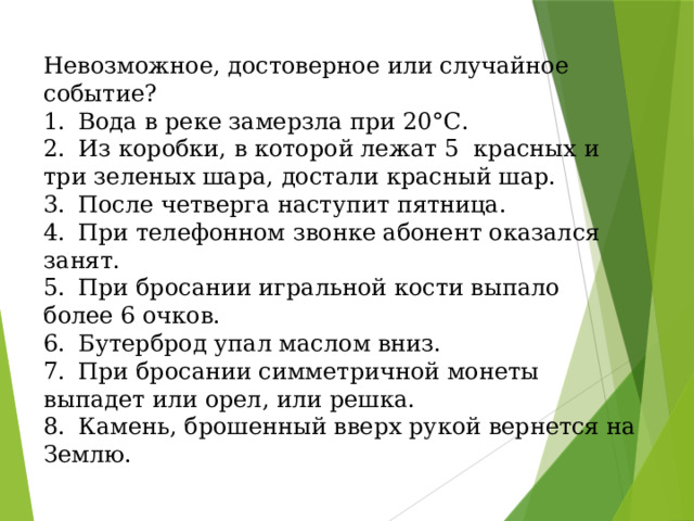 Невозможное, достоверное или случайное событие? 1.  Вода в реке замерзла при 20°С. 2.  Из коробки, в которой лежат 5 красных и три зеленых шара, достали красный шар. 3.  После четверга наступит пятница. 4.  При телефонном звонке абонент оказался занят. 5.  При бросании игральной кости выпало более 6 очков. 6.  Бутерброд упал маслом вниз. 7.  При бросании симметричной монеты выпадет или орел, или решка. 8.  Камень, брошенный вверх рукой вернется на Землю.