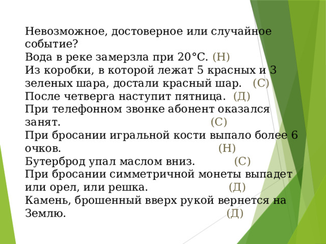 Невозможное, достоверное или случайное событие? Вода в реке замерзла при 20°С. (Н) Из коробки, в которой лежат 5 красных и 3 зеленых шара, достали красный шар. (С) После четверга наступит пятница. (Д) При телефонном звонке абонент оказался занят. (С) При бросании игральной кости выпало более 6 очков. (Н) Бутерброд упал маслом вниз. (С) При бросании симметричной монеты выпадет или орел, или решка. (Д) Камень, брошенный вверх рукой вернется на Землю. (Д)