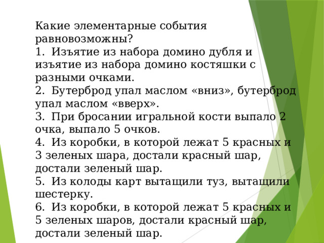 Какие элементарные события равновозможны? 1.  Изъятие из набора домино дубля и изъятие из набора домино костяшки с разными очками. 2.  Бутерброд упал маслом «вниз», бутерброд упал маслом «вверх». 3.  При бросании игральной кости выпало 2 очка, выпало 5 очков. 4.  Из коробки, в которой лежат 5 красных и 3 зеленых шара, достали красный шар, достали зеленый шар. 5.  Из колоды карт вытащили туз, вытащили шестерку. 6.  Из коробки, в которой лежат 5 красных и 5 зеленых шаров, достали красный шар, достали зеленый шар.