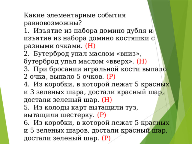 Какие элементарные события равновозможны? 1.  Изъятие из набора домино дубля и изъятие из набора домино костяшки с разными очками. (Н) 2.  Бутерброд упал маслом «вниз», бутерброд упал маслом «вверх». (Н) 3.  При бросании игральной кости выпало 2 очка, выпало 5 очков. (Р) 4.  Из коробки, в которой лежат 5 красных и 3 зеленых шара, достали красный шар, достали зеленый шар. (Н) 5.  Из колоды карт вытащили туз, вытащили шестерку. (Р) 6.  Из коробки, в которой лежат 5 красных и 5 зеленых шаров, достали красный шар, достали зеленый шар. (Р)