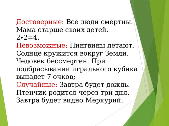 Достоверные : Все люди смертны. Мама старше своих детей. 2∙2=4. Невозможные: Пингвины летают. Солнце кружится вокруг Земли. Человек бессмертен. При подбрасывании игрального кубика выпадет 7 очков; Случайные: Завтра будет дождь. Птенчик родится через три дня. Завтра будет видно Меркурий.