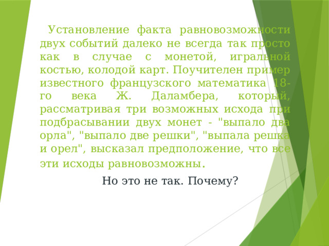 Установление факта равновозможности двух событий далеко не всегда так просто как в случае с монетой, игральной костью, колодой карт. Поучителен пример известного французского математика 18-го века Ж. Даламбера, который, рассматривая три возможных исхода при подбрасывании двух монет - 