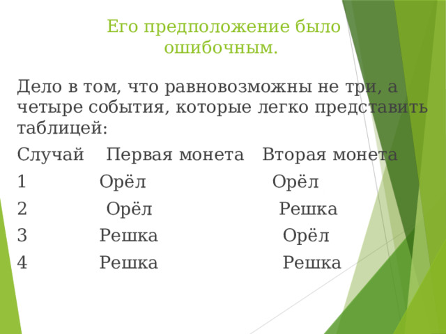 Его предположение было ошибочным. Дело в том, что равновозможны не три, а четыре события, которые легко представить таблицей: Случай  Первая монета  Вторая монета 1  Орёл Орёл 2  Орёл Решка 3  Решка  Орёл 4  Решка  Решка