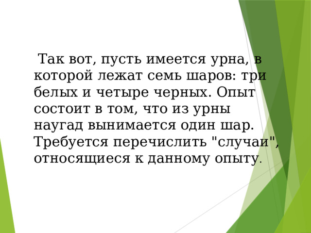 Так вот, пусть имеется урна, в которой лежат семь шаров: три белых и четыре черных. Опыт состоит в том, что из урны наугад вынимается один шар. Требуется перечислить 