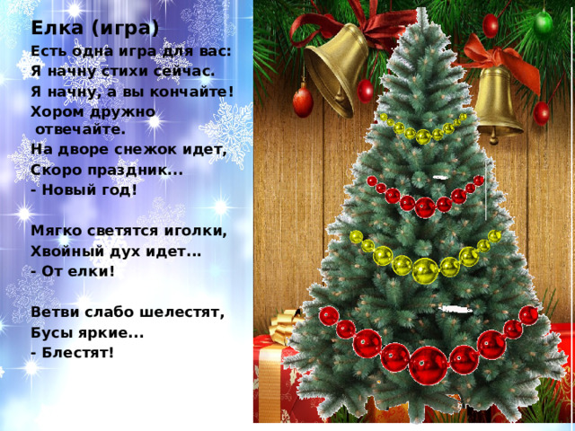 Елка (игра) Есть одна игра для вас: Я начну стихи сейчас. Я начну, а вы кончайте! Хором дружно отвечайте. На дворе снежок идет, Скоро праздник... - Новый год!   Мягко светятся иголки, Хвойный дух идет... - От елки!   Ветви слабо шелестят, Бусы яркие... - Блестят!    