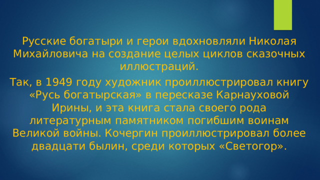 Русские богатыри и герои вдохновляли Николая Михайловича на создание целых циклов сказочных иллюстраций. Так, в 1949 году художник проиллюстрировал книгу «Русь богатырская» в пересказе Карнауховой Ирины, и эта книга стала своего рода литературным памятником погибшим воинам Великой войны. Кочергин проиллюстрировал более двадцати былин, среди которых «Светогор».