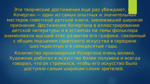 Эти творческие достижения еще раз убеждают, что Кочергин — один из самых опытных и значительных мастеров советской детской книги, завоевавший широкое признание. Достижения Кочергина в иллюстрировании детской литературы и в эстампах на темы фольклора знаменовали высший этап развития его графики, связанный с общим подъемом советского искусства в середине шестидесятых и в семидесятые годы. Количество произведений Кочергина очень велико. Художник работал в искусстве более полувека и всегда говорил, что он стремился, чтобы его искусство было доступно самым широким слоям зрителей.